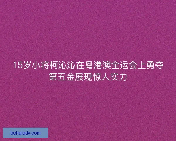 15岁小将柯沁沁在粤港澳全运会上勇夺第五金展现惊人实力