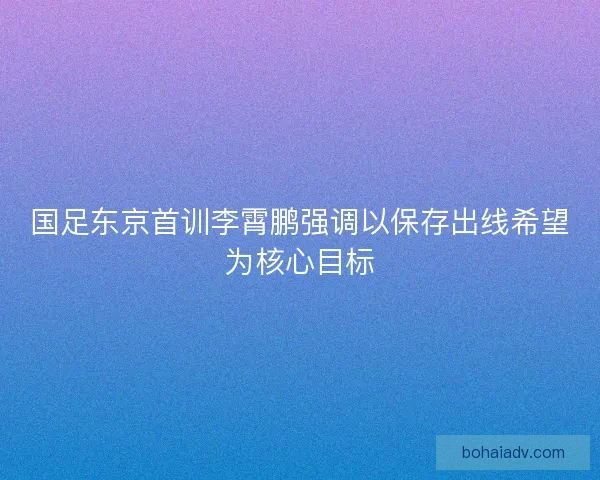 国足东京首训李霄鹏强调以保存出线希望为核心目标