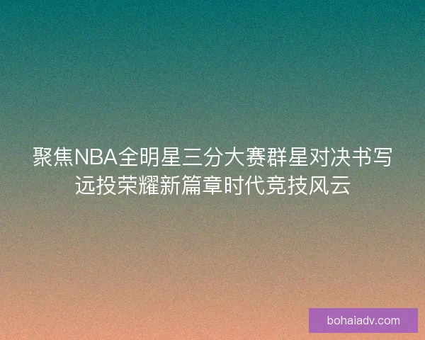 聚焦NBA全明星三分大赛群星对决书写远投荣耀新篇章时代竞技风云