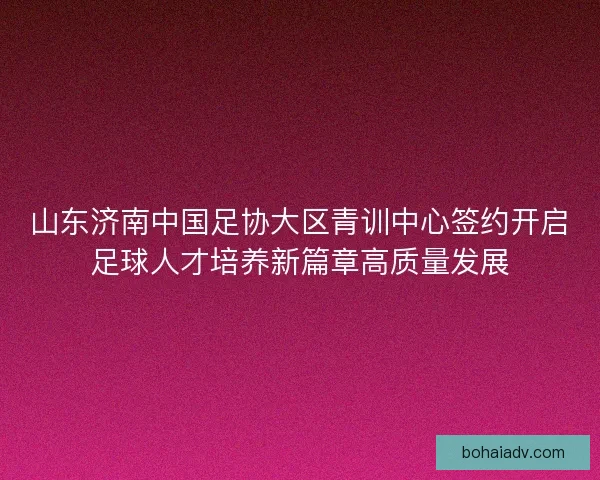 山东济南中国足协大区青训中心签约开启足球人才培养新篇章高质量发展